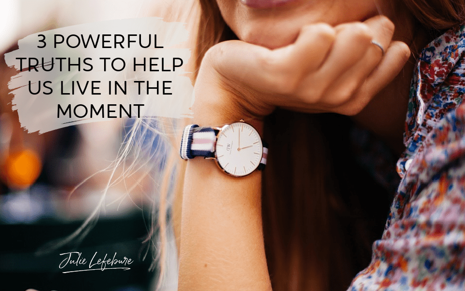 3 Powerful Truths To Help Us Live In The Moment